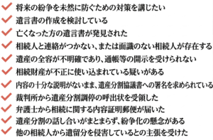相続を円満に進めるための対策を講じたい 遺言書の作成を検討している 亡くなった方の遺言が見つかった 相続人との音信が不通だ。把握していない相続人がいる可能性がある 相続財産の詳細を明かしてもらえず、預金通帳などが開示されない 相続財産が不当に消費されている疑いがある 遺産分割協議書の中身を知らされないまま署名を求められている 裁判所より、遺産分割調停への参加を求める呼び出しを受けた 弁護士名義で、内容証明による相続関連の書面を受理した 遺産分割の話し合いが膠着し、争いに発展する恐れがある 他の相続人から、遺留分を侵害していると主張された