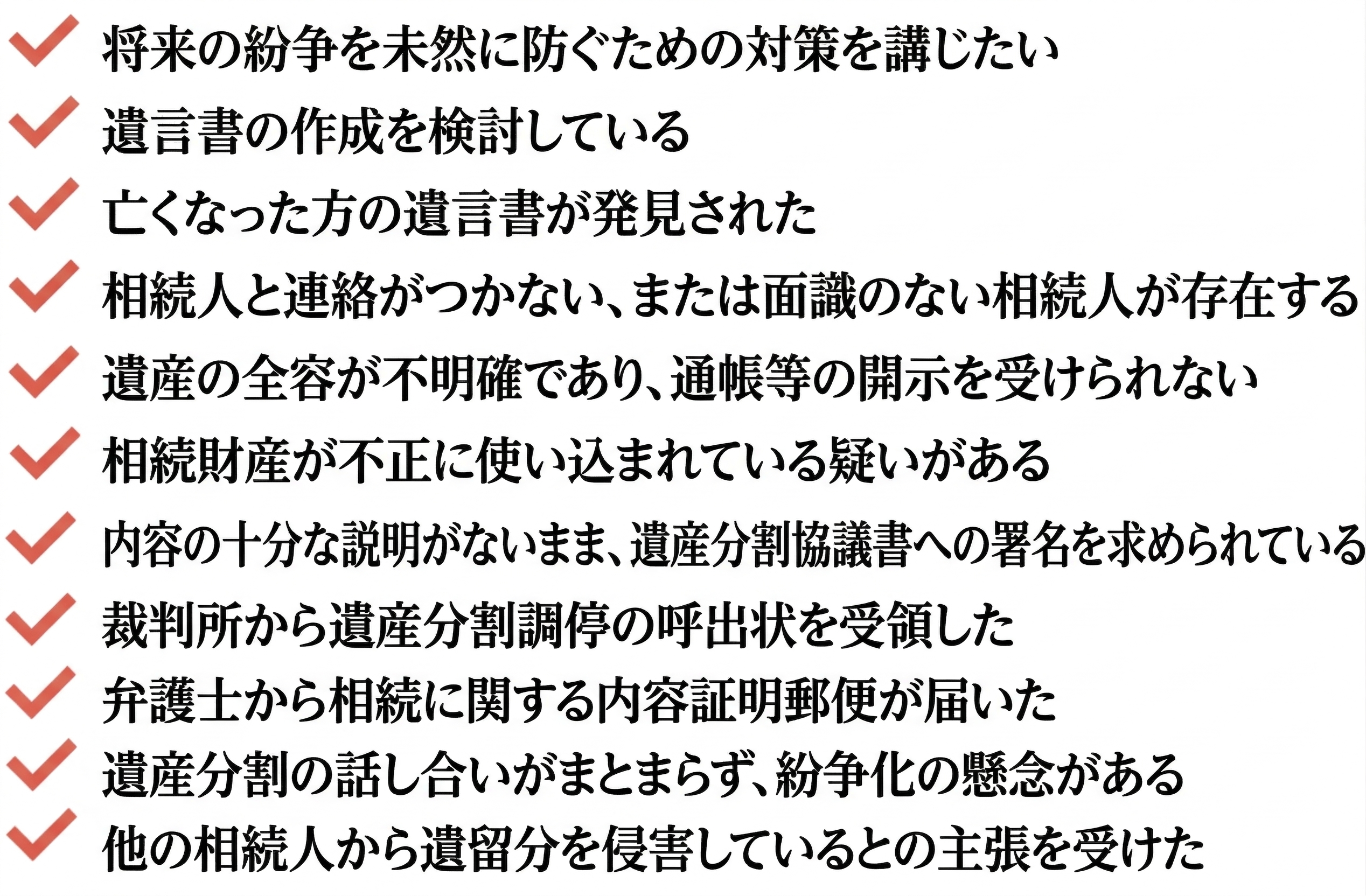 相続を円満に進めるための対策を講じたい

遺言書の作成を検討している

亡くなった方の遺言が見つかった

相続人との音信が不通だ。把握していない相続人がいる可能性がある

相続財産の詳細を明かしてもらえず、預金通帳などが開示されない

相続財産が不当に消費されている疑いがある

遺産分割協議書の中身を知らされないまま署名を求められている

裁判所より、遺産分割調停への参加を求める呼び出しを受けた

弁護士名義で、内容証明による相続関連の書面を受理した

遺産分割の話し合いが膠着し、争いに発展する恐れがある

他の相続人から、遺留分を侵害していると主張された